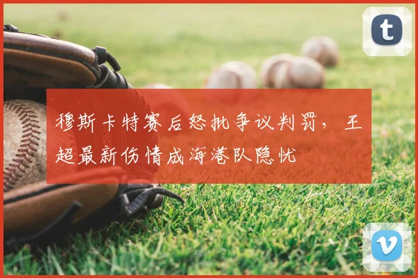 穆斯卡特赛后怒批争议判罚，王燊超最新伤情成海港队隐忧