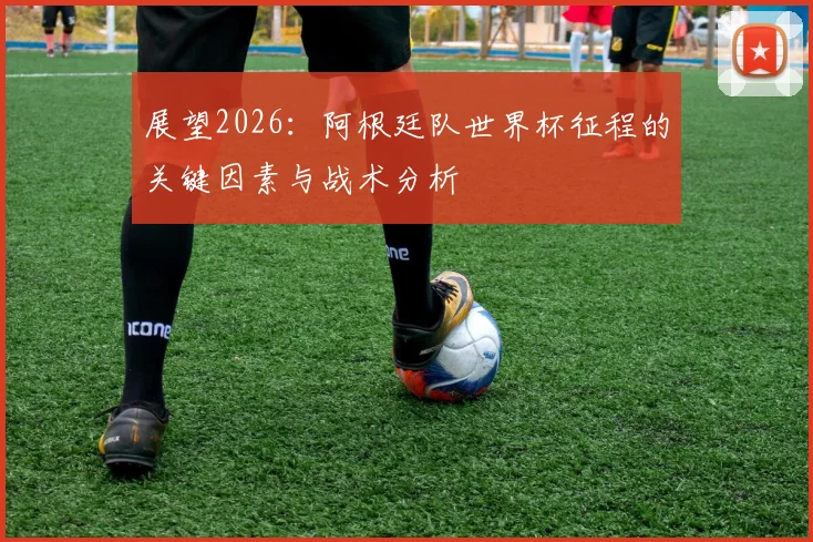 展望2026:阿根廷队世界杯征程的关键因素与战术分析