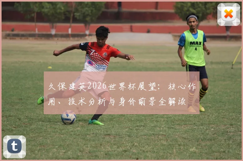 久保建英2026世界杯展望:核心作用、技术分析与身价前景全解读
