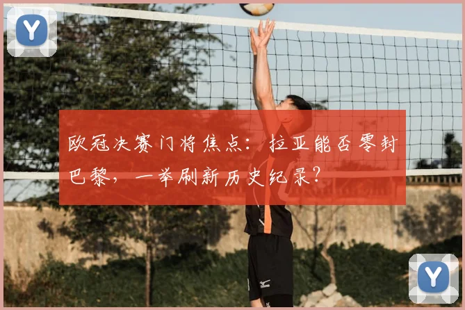 欧冠决赛门将焦点：拉亚能否零封巴黎，一举刷新历史纪录？