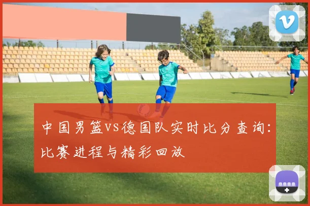 中国男篮vs德国队实时比分查询：比赛进程与精彩回放