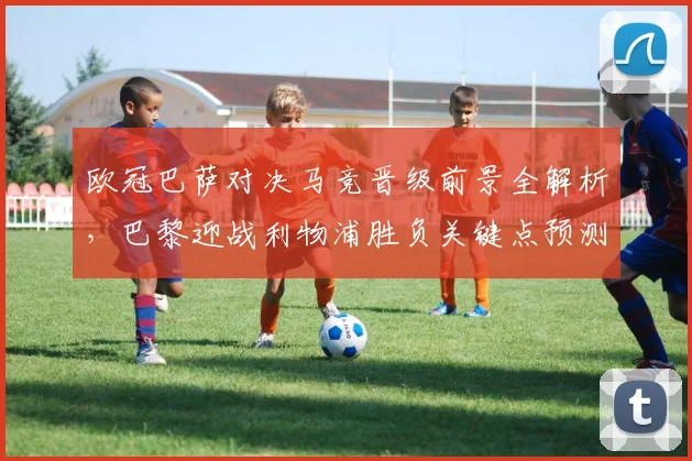 欧冠巴萨对决马竞晋级前景全解析,巴黎迎战利物浦胜负关键点预测