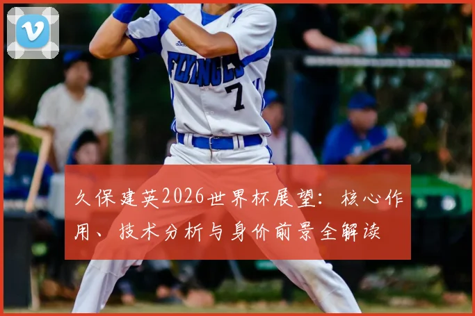 久保建英2026世界杯展望：核心作用、技术分析与身价前景全解读