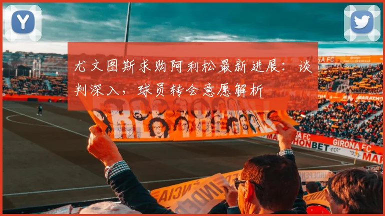 尤文图斯求购阿利松最新进展：谈判深入，球员转会意愿解析