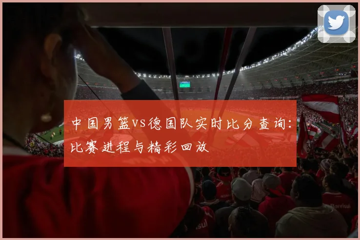 中国男篮vs德国队实时比分查询:比赛进程与精彩回放