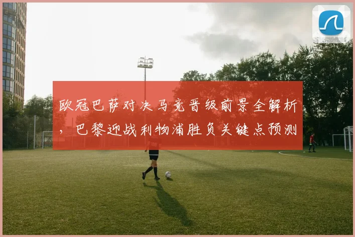 欧冠巴萨对决马竞晋级前景全解析,巴黎迎战利物浦胜负关键点预测