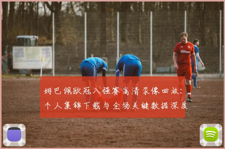 姆巴佩欧冠八强赛高清录像回放：个人集锦下载与全场关键数据深度解析报告