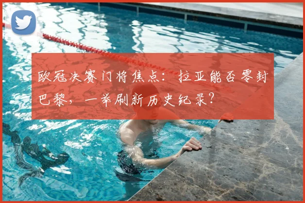 欧冠决赛门将焦点：拉亚能否零封巴黎，一举刷新历史纪录？