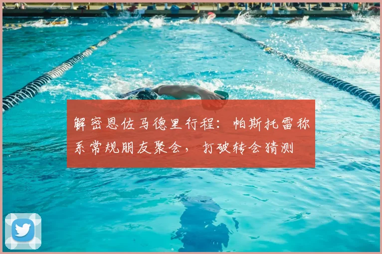 解密恩佐马德里行程：帕斯托雷称系常规朋友聚会，打破转会猜测